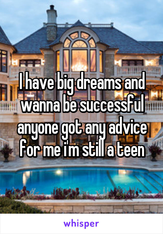 I have big dreams and wanna be successful anyone got any advice for me i'm still a teen