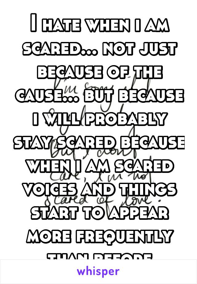 I hate when i am scared... not just because of the cause... but because i will probably stay scared because when i am scared voices and things start to appear more frequently than before