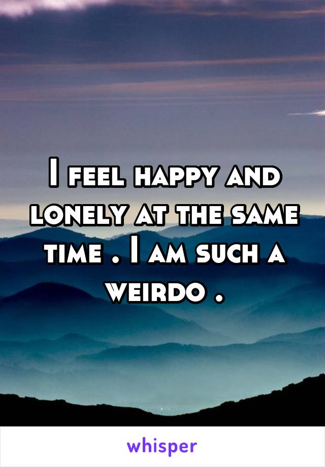 I feel happy and lonely at the same time . I am such a weirdo .