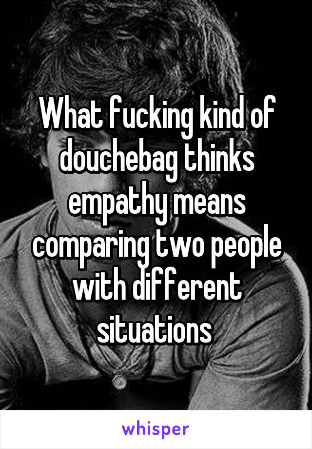 What fucking kind of douchebag thinks empathy means comparing two people with different situations 