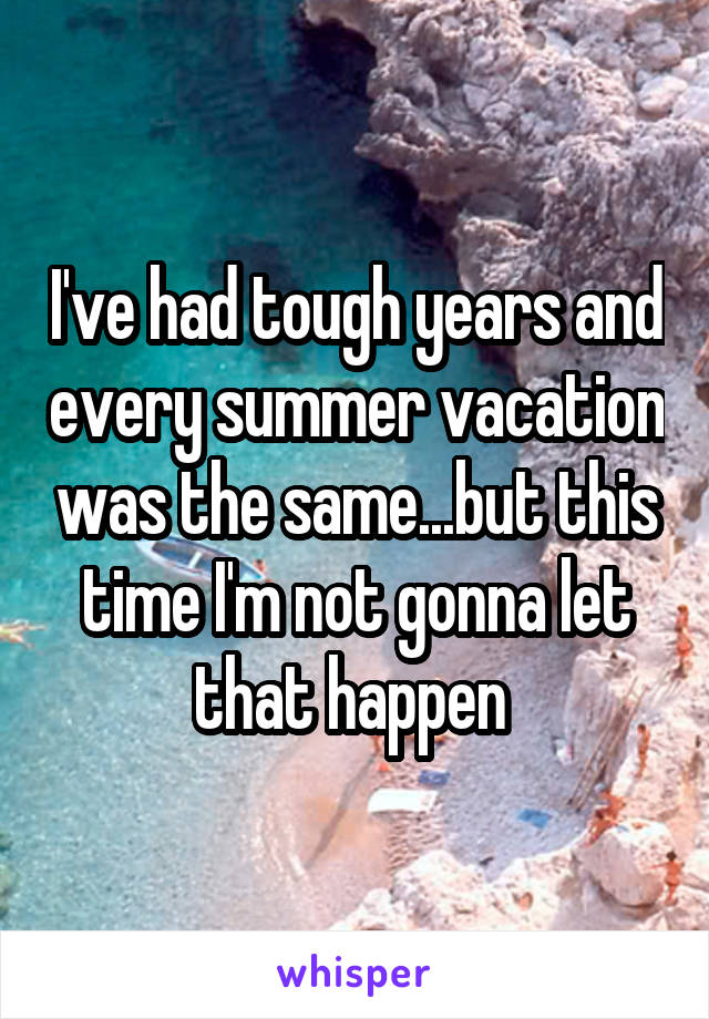 I've had tough years and every summer vacation was the same...but this time I'm not gonna let that happen 