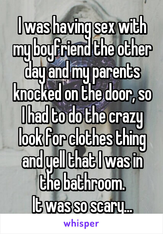 I was having sex with my boyfriend the other day and my parents knocked on the door, so I had to do the crazy look for clothes thing and yell that I was in the bathroom.
It was so scary...