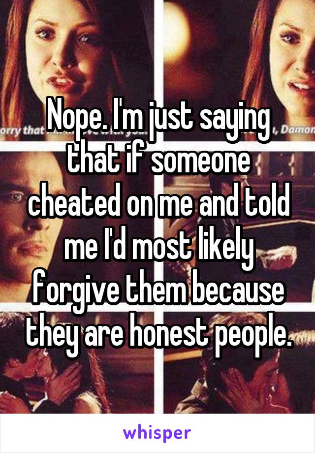 Nope. I'm just saying that if someone cheated on me and told me I'd most likely forgive them because they are honest people.