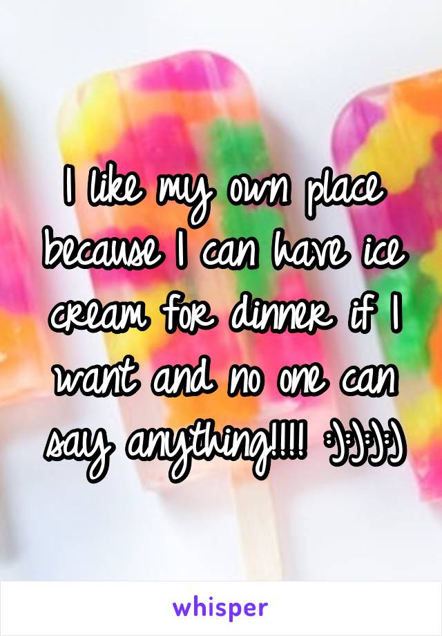 I like my own place because I can have ice cream for dinner if I want and no one can say anything!!!! :):):):)
