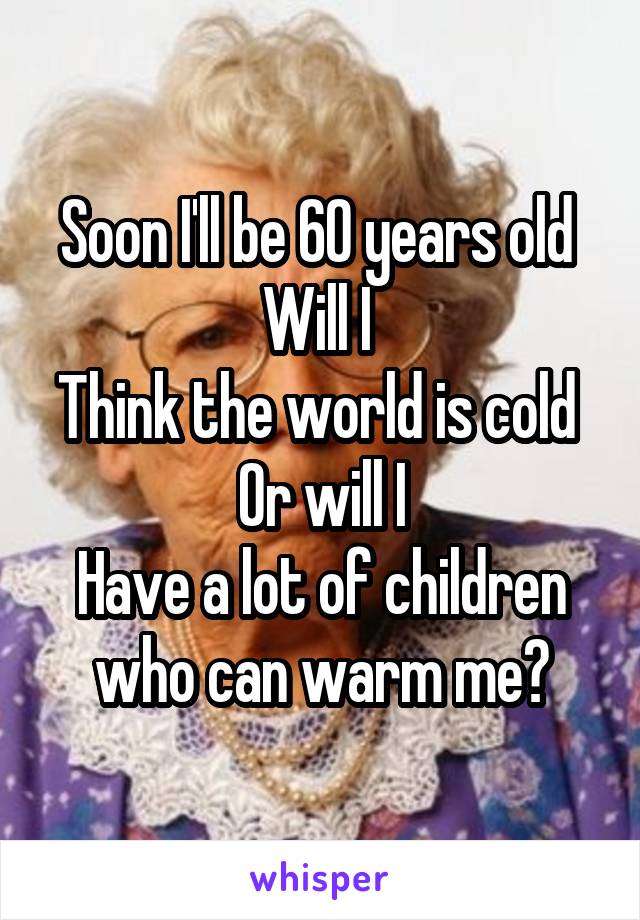 Soon I'll be 60 years old 
Will I 
Think the world is cold 
Or will I
Have a lot of children who can warm me?