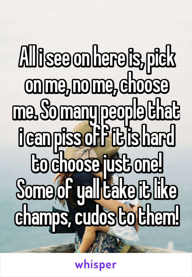 All i see on here is, pick on me, no me, choose me. So many people that i can piss off it is hard to choose just one! Some of yall take it like champs, cudos to them!
