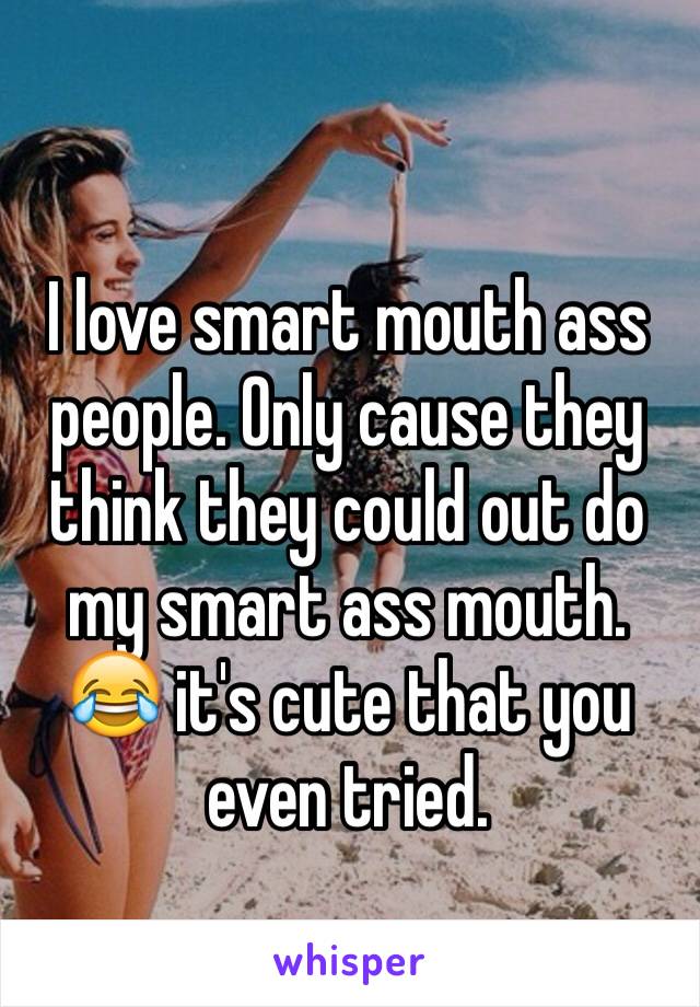 I love smart mouth ass people. Only cause they think they could out do my smart ass mouth. 😂 it's cute that you even tried.