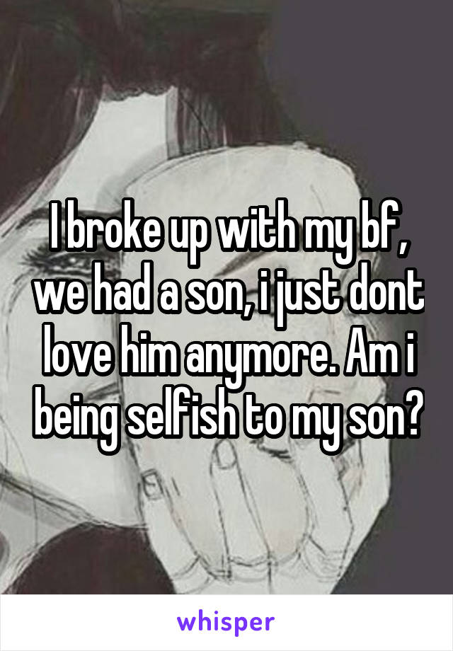 I broke up with my bf, we had a son, i just dont love him anymore. Am i being selfish to my son?