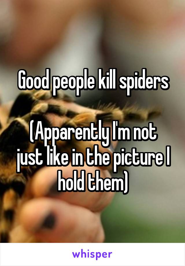 Good people kill spiders

(Apparently I'm not just like in the picture I hold them)