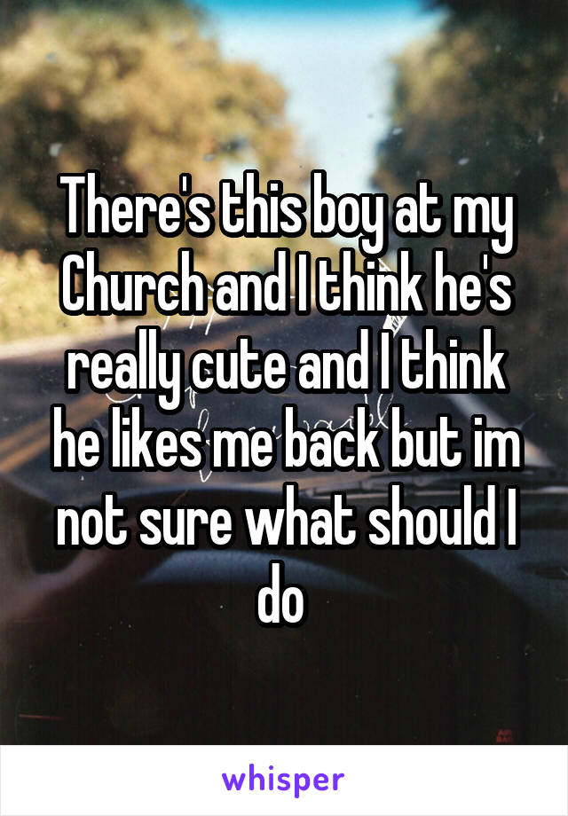 There's this boy at my Church and I think he's really cute and I think he likes me back but im not sure what should I do 