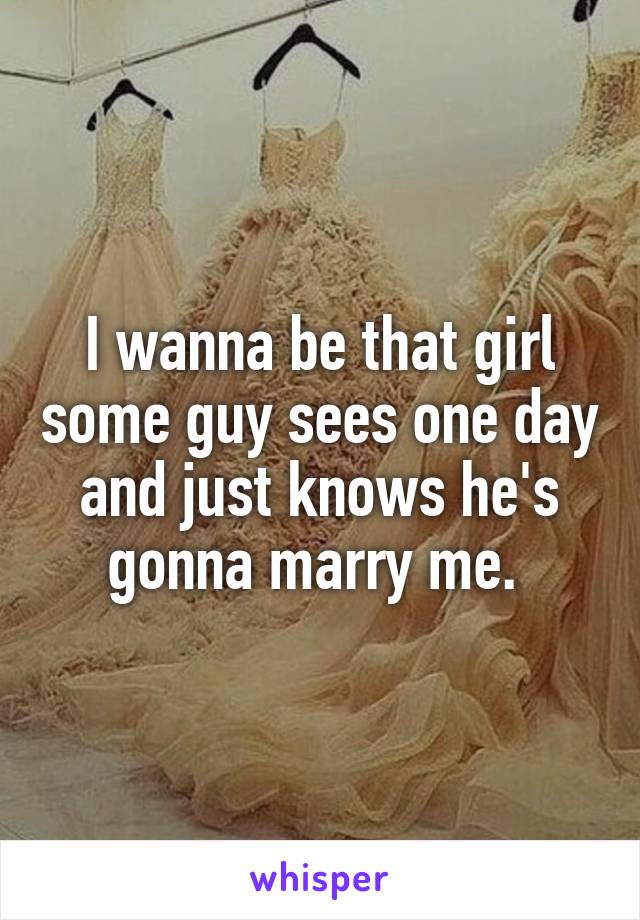 I wanna be that girl some guy sees one day and just knows he's gonna marry me. 
