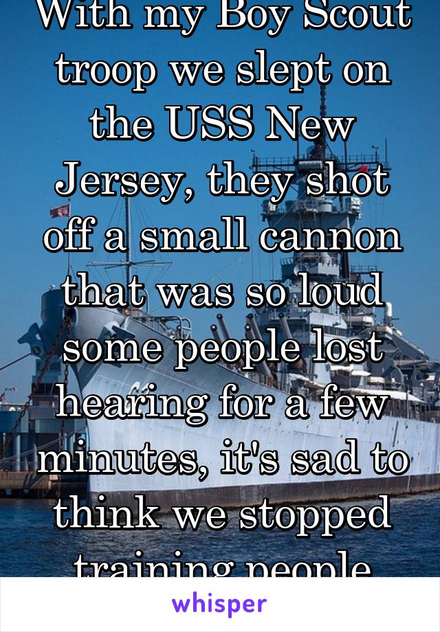 With my Boy Scout troop we slept on the USS New Jersey, they shot off a small cannon that was so loud some people lost hearing for a few minutes, it's sad to think we stopped training people how2useEm