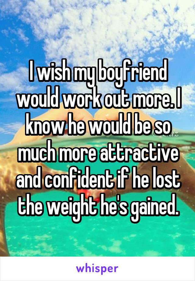 I wish my boyfriend would work out more. I know he would be so much more attractive and confident if he lost the weight he's gained.