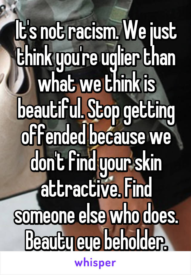 It's not racism. We just think you're uglier than what we think is beautiful. Stop getting offended because we don't find your skin attractive. Find someone else who does. Beauty eye beholder.