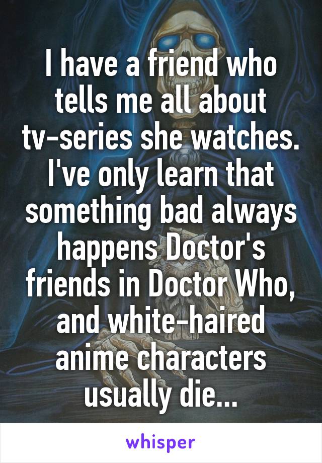 I have a friend who tells me all about tv-series she watches. I've only learn that something bad always happens Doctor's friends in Doctor Who, and white-haired anime characters usually die...