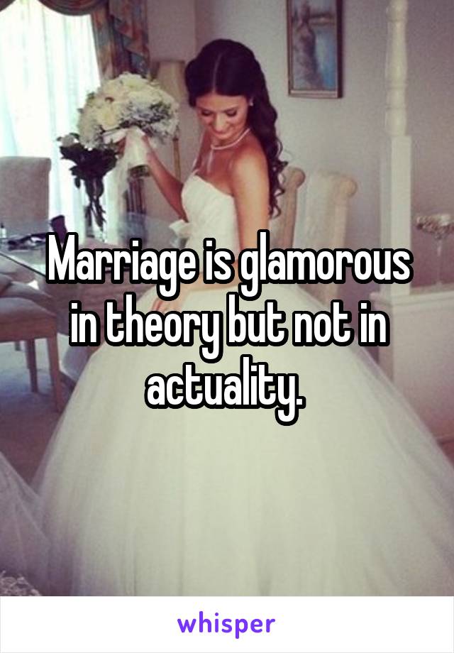Marriage is glamorous in theory but not in actuality. 