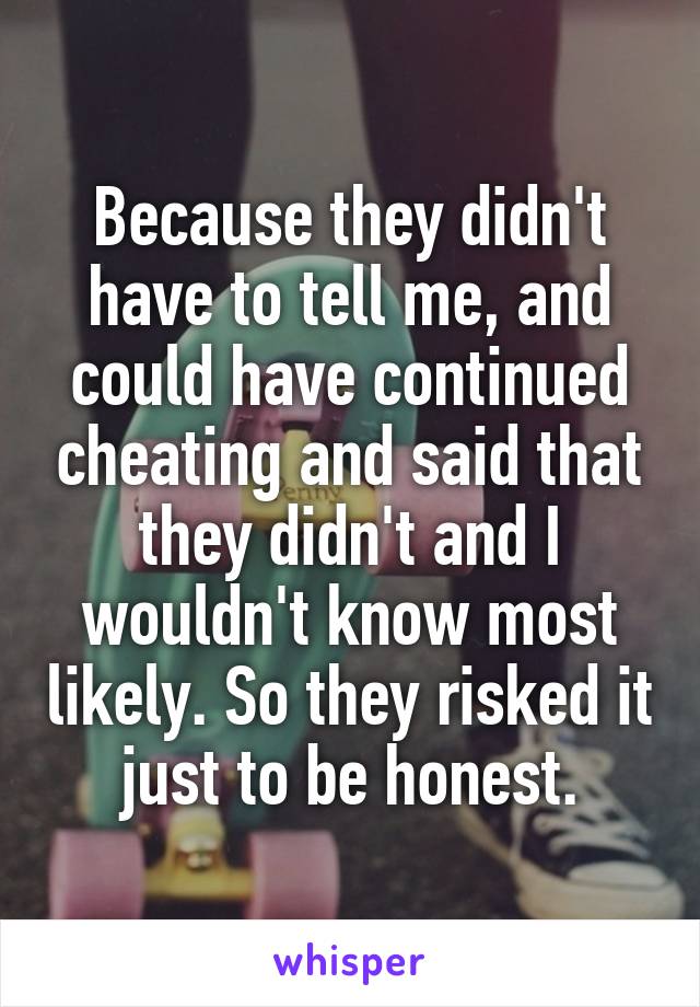 Because they didn't have to tell me, and could have continued cheating and said that they didn't and I wouldn't know most likely. So they risked it just to be honest.