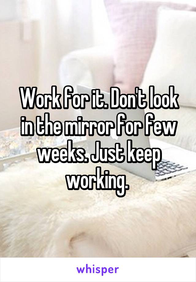 Work for it. Don't look in the mirror for few weeks. Just keep working. 