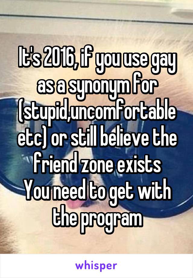 It's 2016, if you use gay as a synonym for (stupid,uncomfortable etc) or still believe the friend zone exists
You need to get with the program