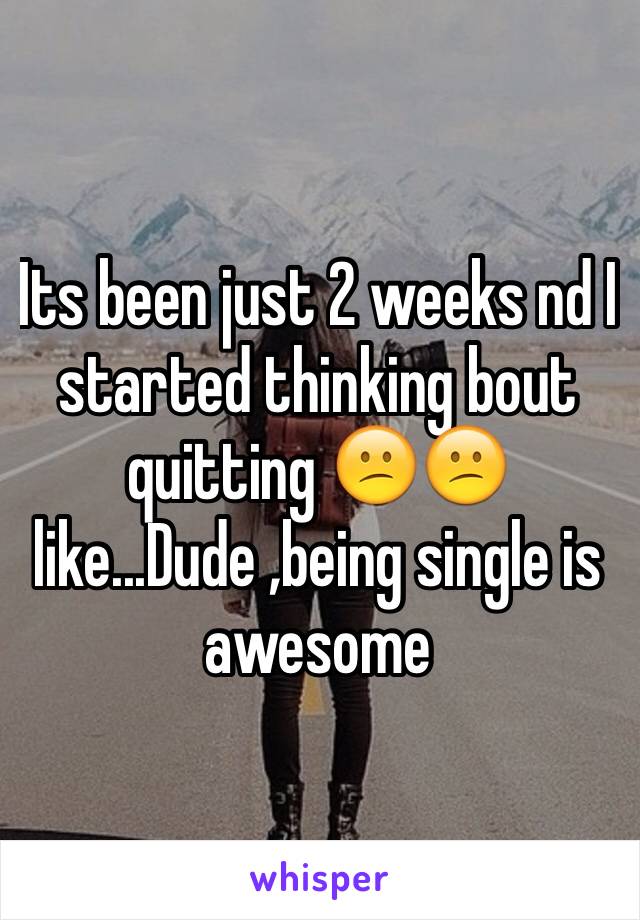 Its been just 2 weeks nd I started thinking bout quitting 😕😕 like...Dude ,being single is awesome