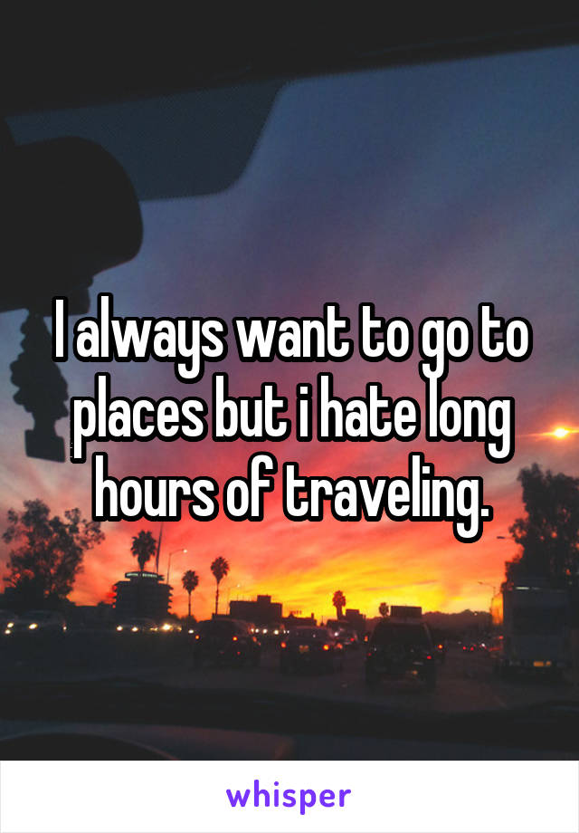 I always want to go to places but i hate long hours of traveling.