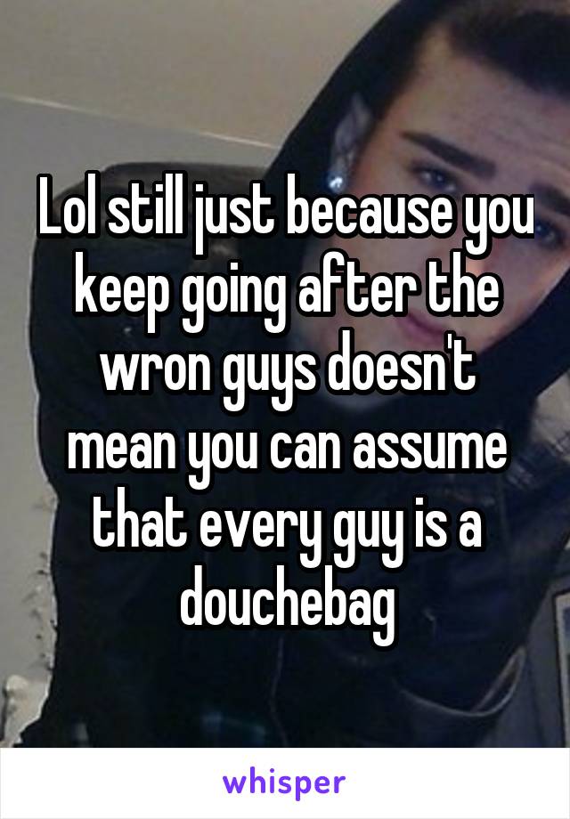 Lol still just because you keep going after the wron guys doesn't mean you can assume that every guy is a douchebag