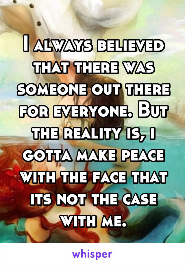 I always believed that there was someone out there for everyone. But the reality is, i gotta make peace with the face that its not the case with me.