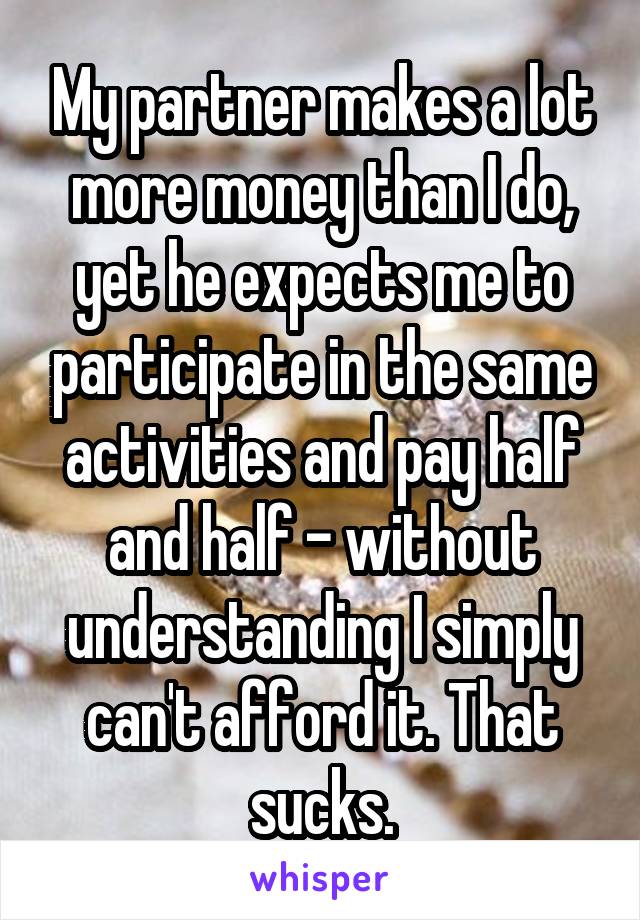 My partner makes a lot more money than I do, yet he expects me to participate in the same activities and pay half and half - without understanding I simply can't afford it. That sucks.