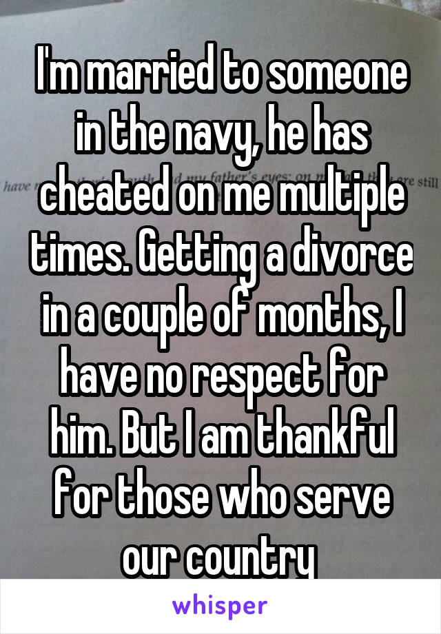 I'm married to someone in the navy, he has cheated on me multiple times. Getting a divorce in a couple of months, I have no respect for him. But I am thankful for those who serve our country 