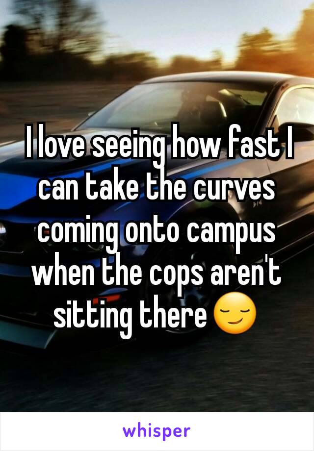  I love seeing how fast I can take the curves coming onto campus when the cops aren't sitting there😏