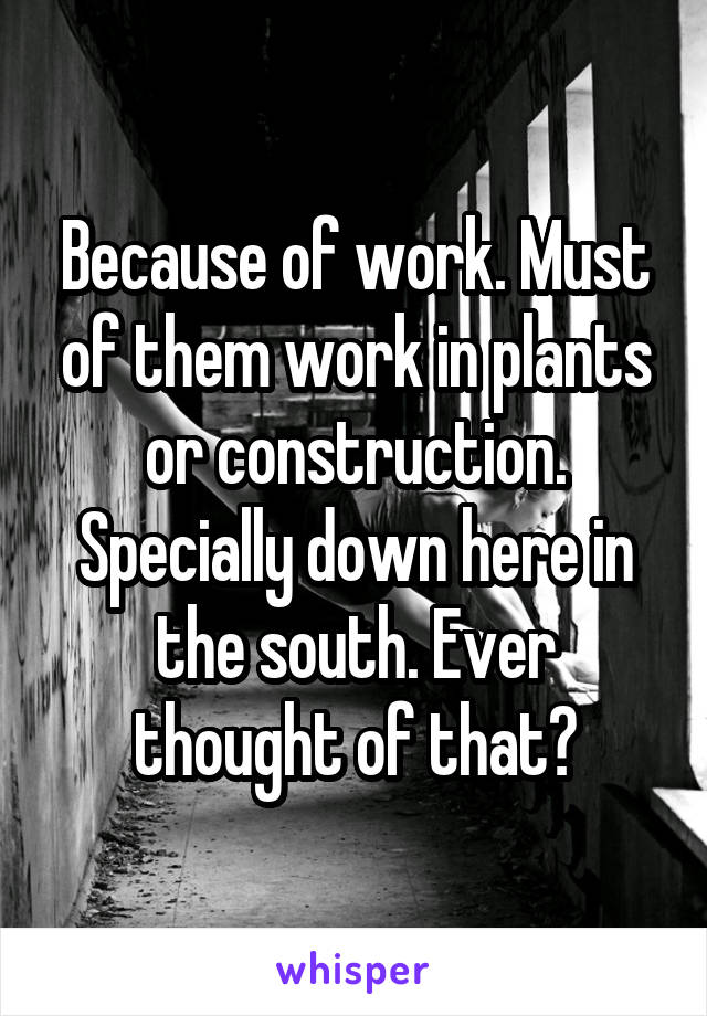 Because of work. Must of them work in plants or construction. Specially down here in the south. Ever thought of that?