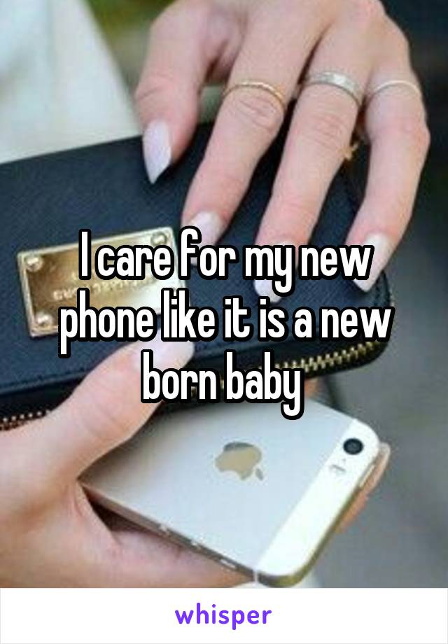 I care for my new phone like it is a new born baby 
