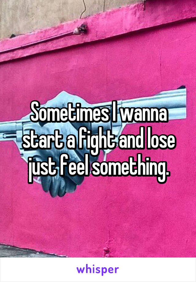 Sometimes I wanna start a fight and lose just feel something.