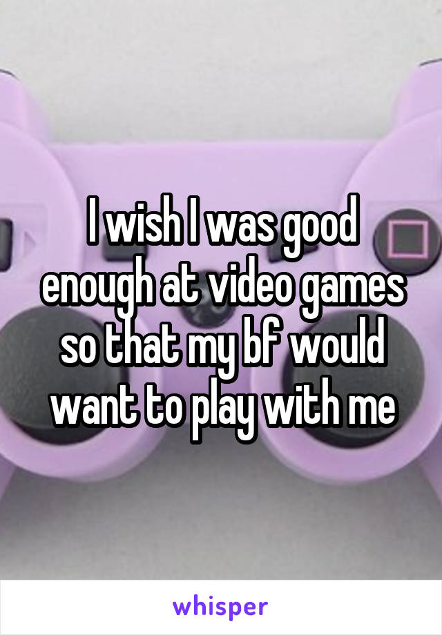 I wish I was good enough at video games so that my bf would want to play with me