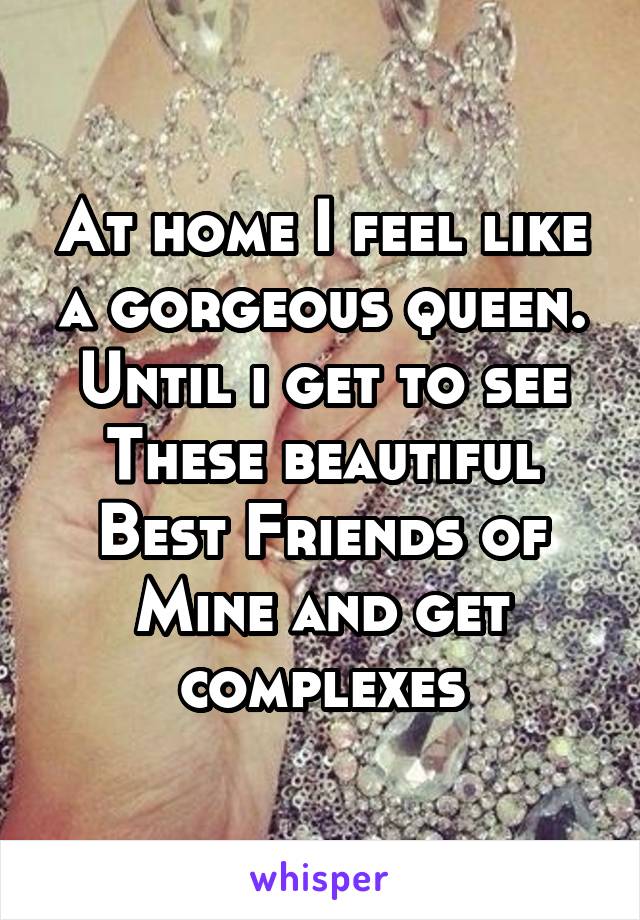 At home I feel like a gorgeous queen. Until i get to see These beautiful Best Friends of Mine and get complexes