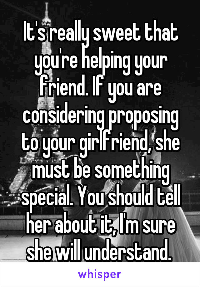 It's really sweet that you're helping your friend. If you are considering proposing to your girlfriend, she must be something special. You should tell her about it, I'm sure she will understand. 
