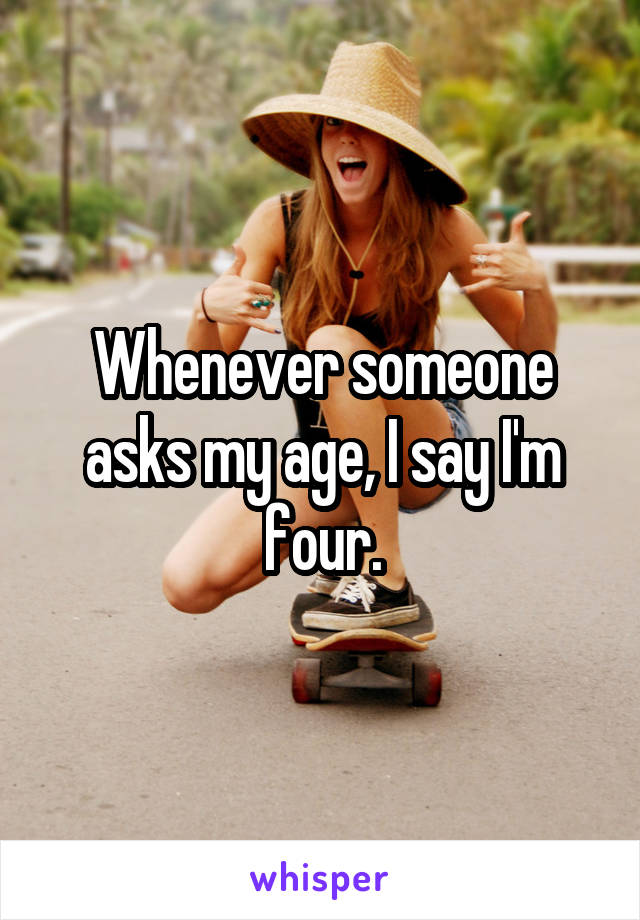 Whenever someone asks my age, I say I'm four.