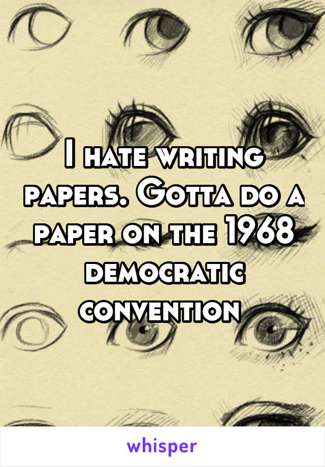 I hate writing papers. Gotta do a paper on the 1968 democratic convention 