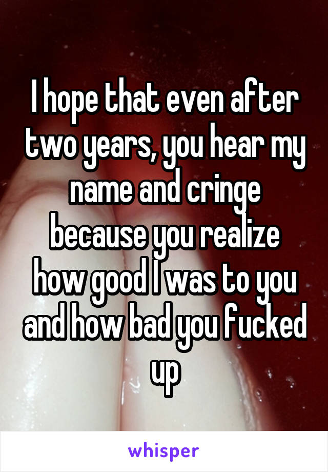 I hope that even after two years, you hear my name and cringe because you realize how good I was to you and how bad you fucked up