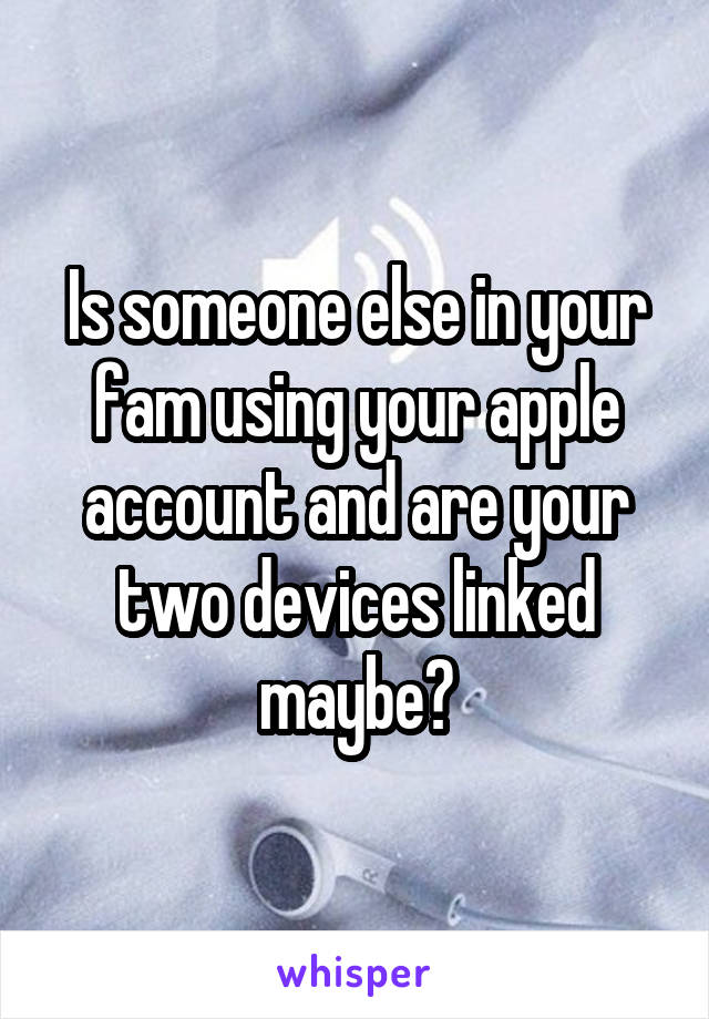 Is someone else in your fam using your apple account and are your two devices linked maybe?