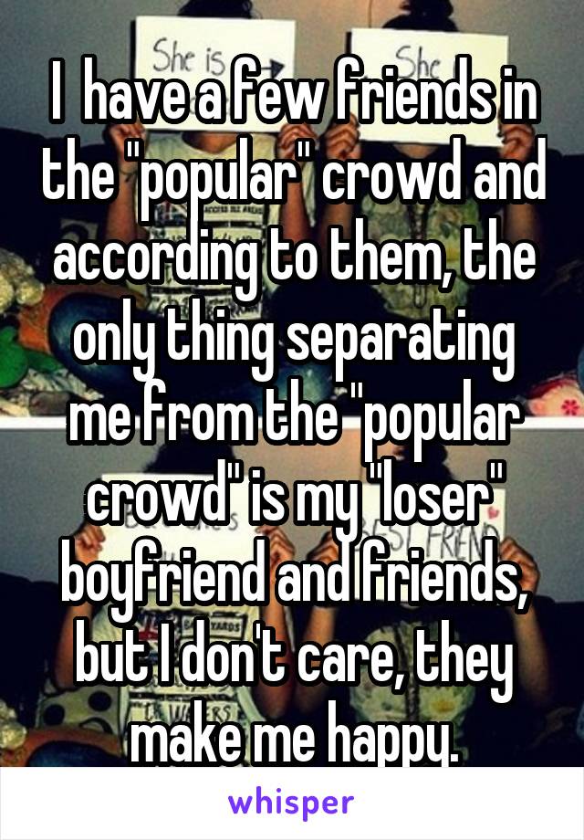 I  have a few friends in the "popular" crowd and according to them, the only thing separating me from the "popular crowd" is my "loser" boyfriend and friends, but I don't care, they make me happy.