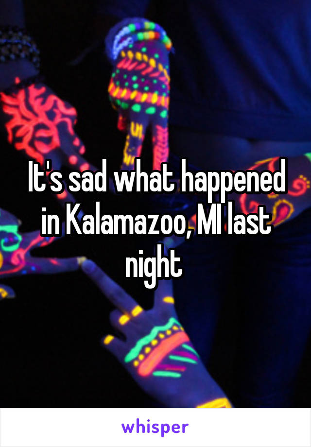 It's sad what happened in Kalamazoo, MI last night 