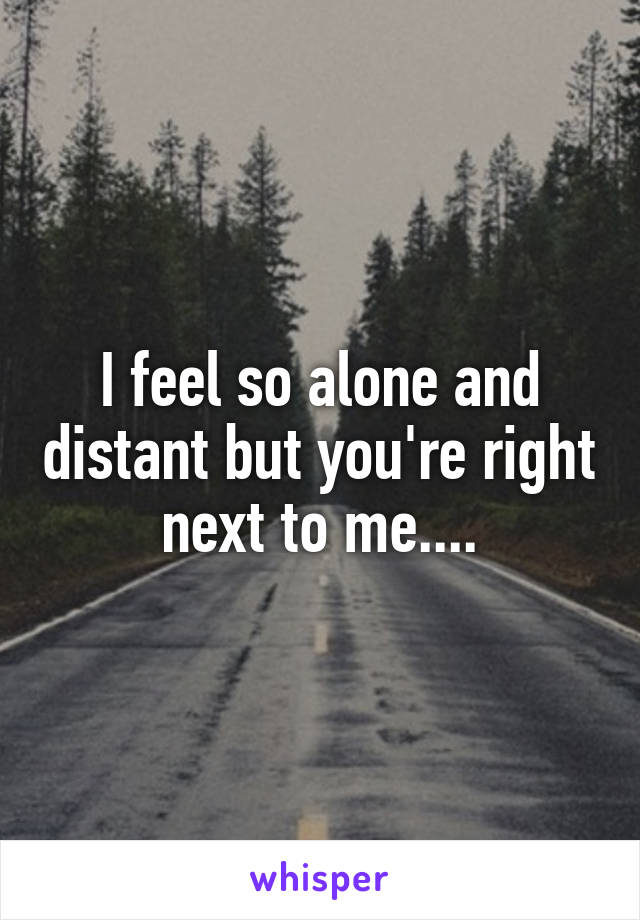 I feel so alone and distant but you're right next to me....