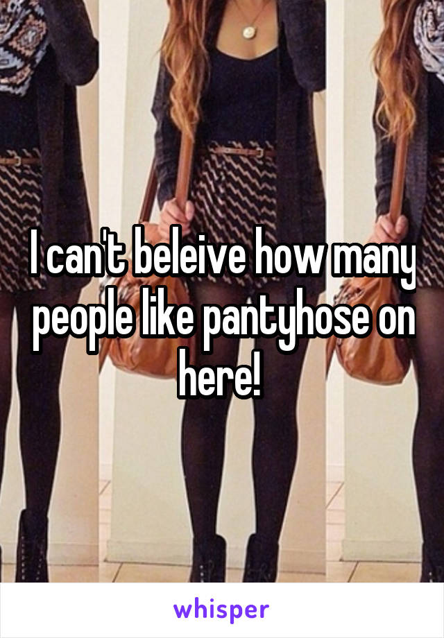 I can't beleive how many people like pantyhose on here! 