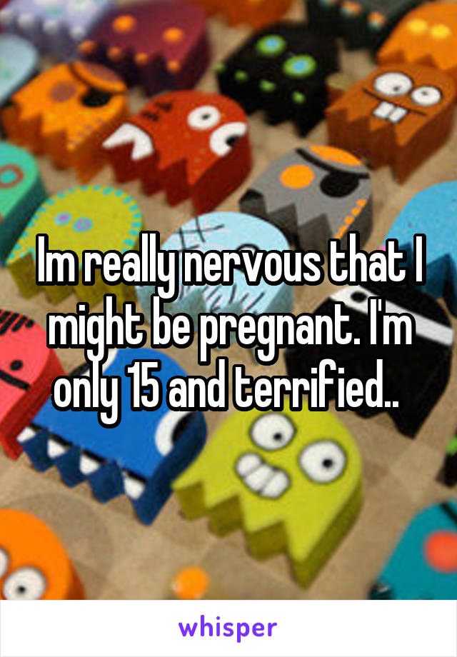 Im really nervous that I might be pregnant. I'm only 15 and terrified.. 