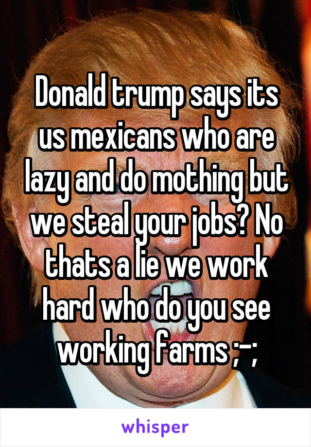 Donald trump says its us mexicans who are lazy and do mothing but we steal your jobs? No thats a lie we work hard who do you see working farms ;-;