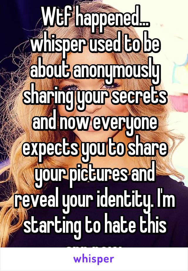 Wtf happened... whisper used to be about anonymously sharing your secrets and now everyone expects you to share your pictures and reveal your identity. I'm starting to hate this app now.