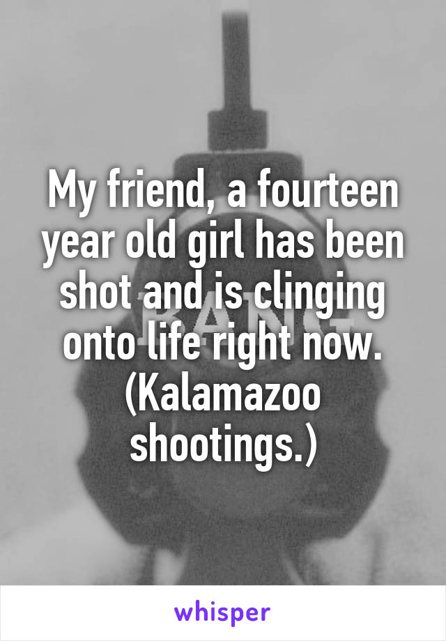 My friend, a fourteen year old girl has been shot and is clinging onto life right now. (Kalamazoo shootings.)