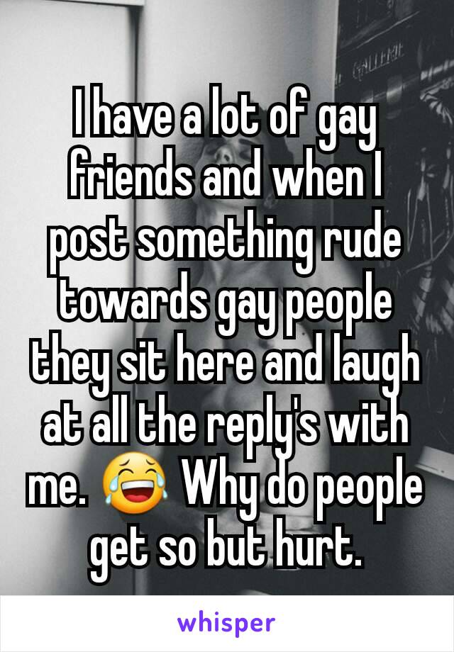 I have a lot of gay friends and when I post something rude towards gay people they sit here and laugh at all the reply's with me. 😂 Why do people get so but hurt.