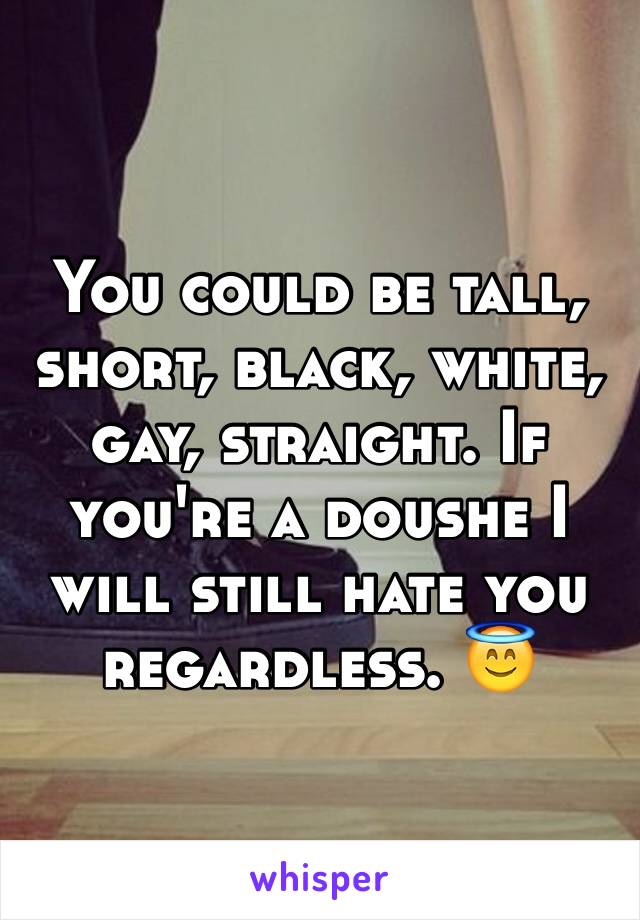 You could be tall, short, black, white, gay, straight. If you're a doushe I will still hate you regardless. 😇